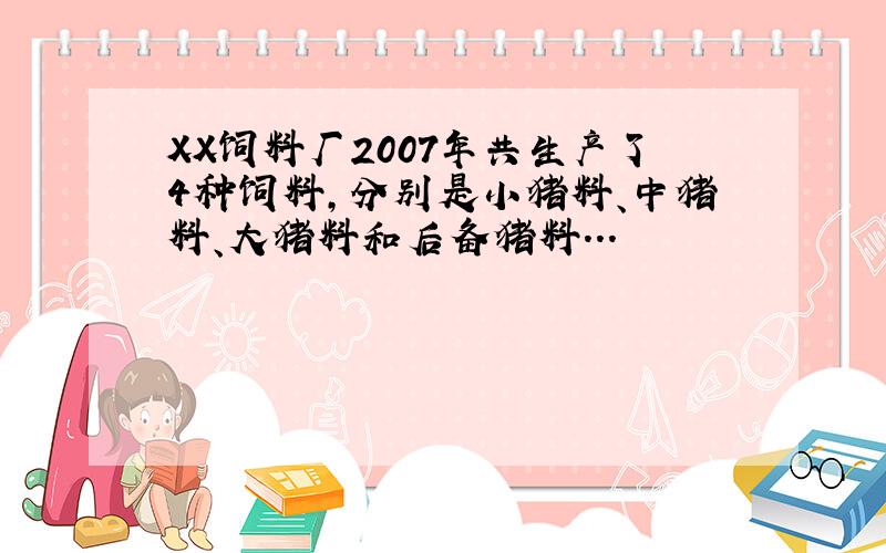 XX饲料厂2007年共生产了4种饲料,分别是小猪料、中猪料、大猪料和后备猪料...