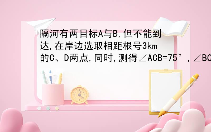 隔河有两目标A与B,但不能到达,在岸边选取相距根号3km的C、D两点,同时,测得∠ACB=75°,∠BCD=45°,∠B