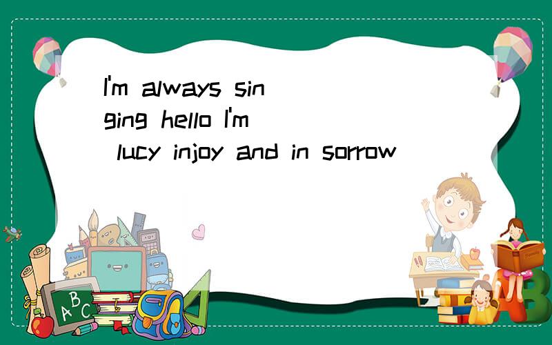 I'm always singing hello I'm lucy injoy and in sorrow