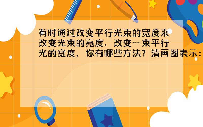 有时通过改变平行光束的宽度来改变光束的亮度．改变一束平行光的宽度，你有哪些方法？清画图表示：