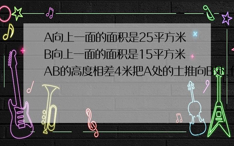 A向上一面的面积是25平方米B向上一面的面积是15平方米AB的高度相差4米把A处的土推向B处,使AB两处的土同样