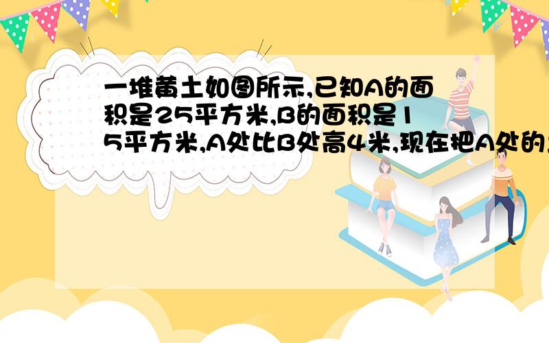 一堆黄土如图所示,已知A的面积是25平方米,B的面积是15平方米,A处比B处高4米,现在把A处的土推向B处,使