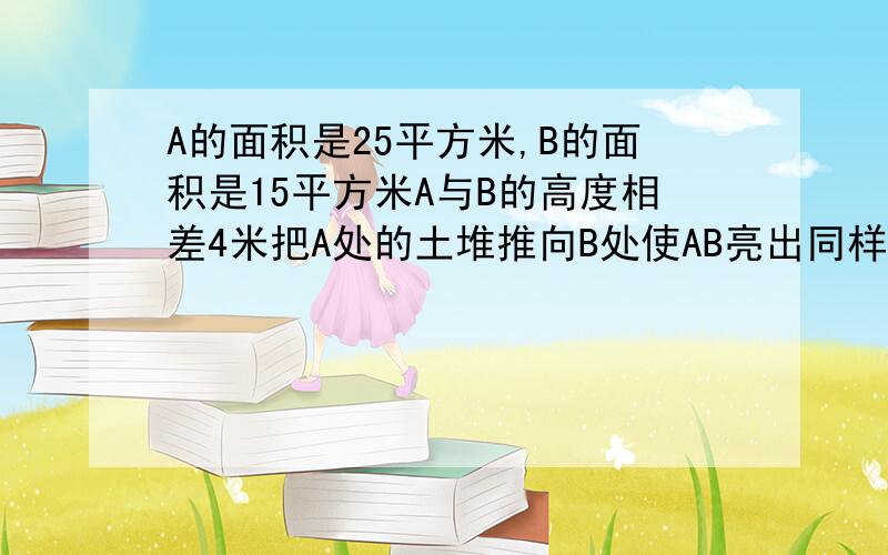 A的面积是25平方米,B的面积是15平方米A与B的高度相差4米把A处的土堆推向B处使AB亮出同样高B处可升高多少