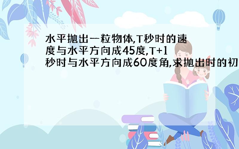 水平抛出一粒物体,T秒时的速度与水平方向成45度,T+1秒时与水平方向成60度角,求抛出时的初速度