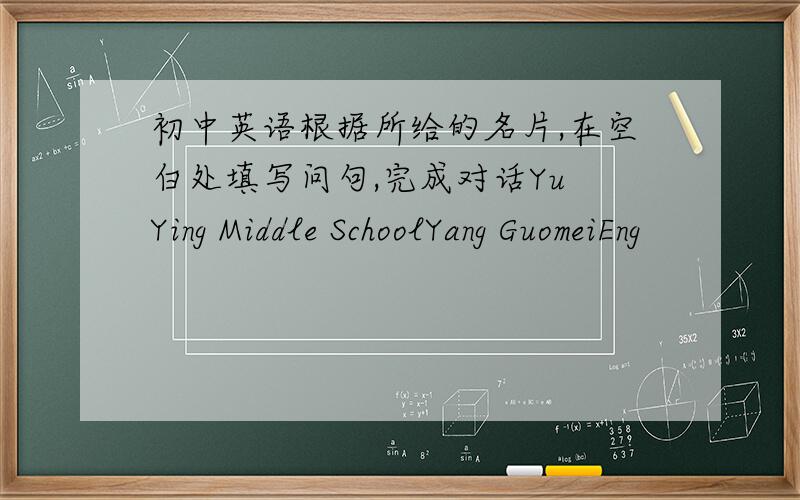 初中英语根据所给的名片,在空白处填写问句,完成对话Yu Ying Middle SchoolYang GuomeiEng