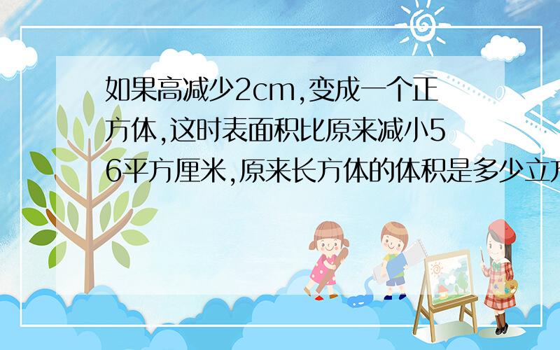 如果高减少2cm,变成一个正方体,这时表面积比原来减小56平方厘米,原来长方体的体积是多少立方厘米?