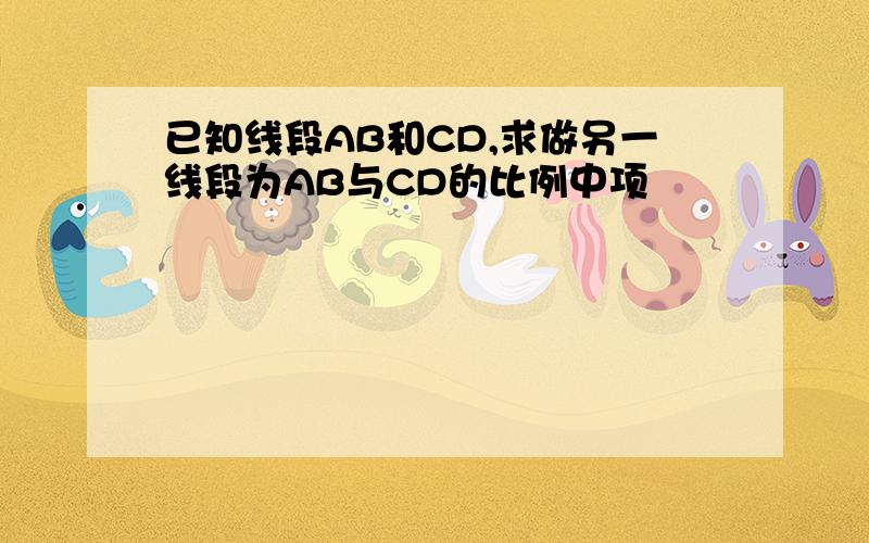 已知线段AB和CD,求做另一线段为AB与CD的比例中项