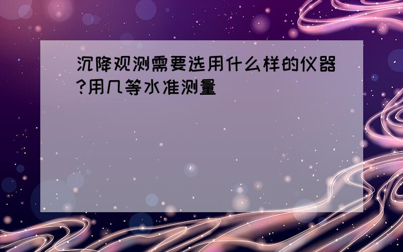 沉降观测需要选用什么样的仪器?用几等水准测量