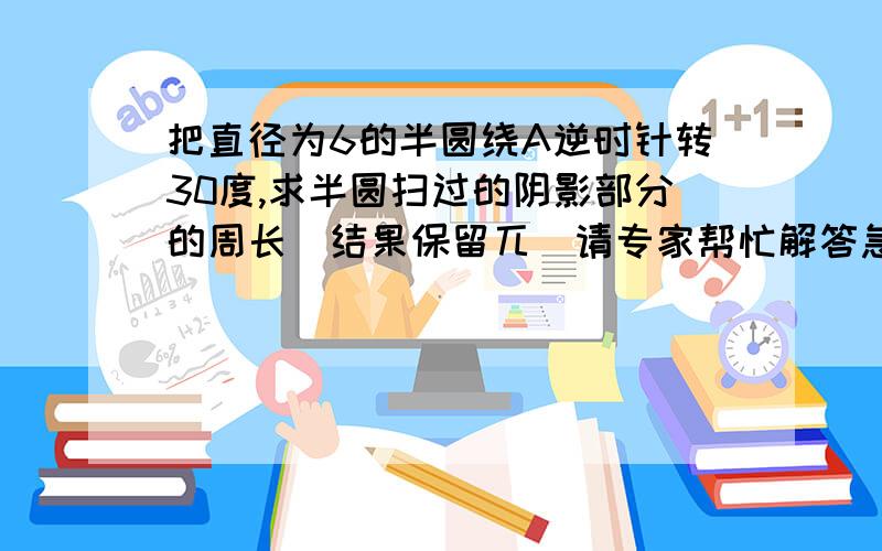 把直径为6的半圆绕A逆时针转30度,求半圆扫过的阴影部分的周长（结果保留兀）请专家帮忙解答急呀