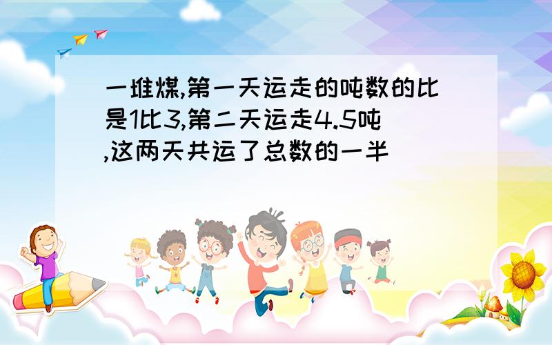 一堆煤,第一天运走的吨数的比是1比3,第二天运走4.5吨,这两天共运了总数的一半