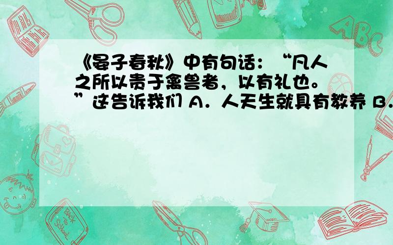 《晏子春秋》中有句话：“凡人之所以贵于禽兽者，以有礼也。”这告诉我们 A．人天生就具有教养 B．人比动物有礼貌 C．所有