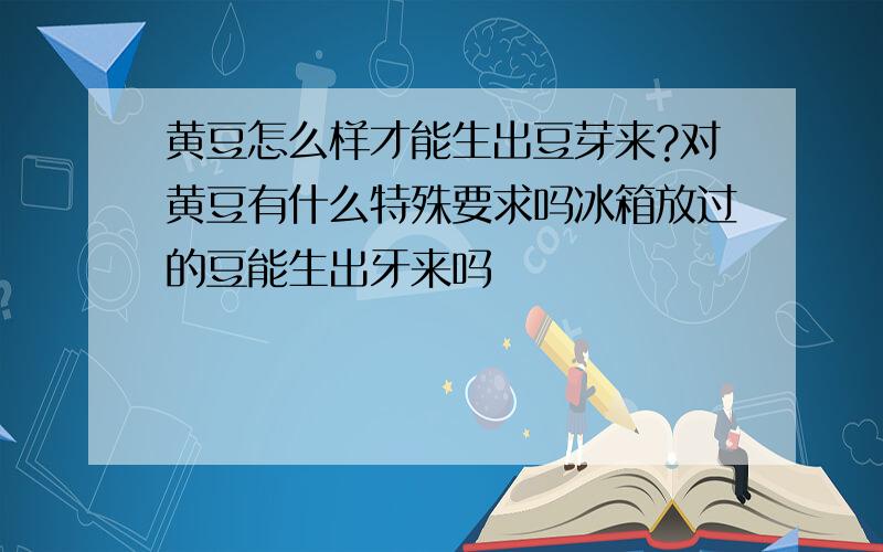 黄豆怎么样才能生出豆芽来?对黄豆有什么特殊要求吗冰箱放过的豆能生出牙来吗