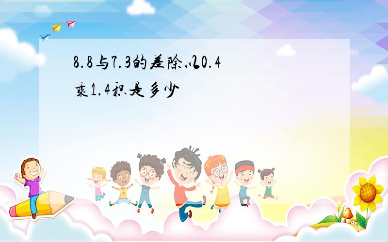 8.8与7.3的差除以0.4乘1.4积是多少