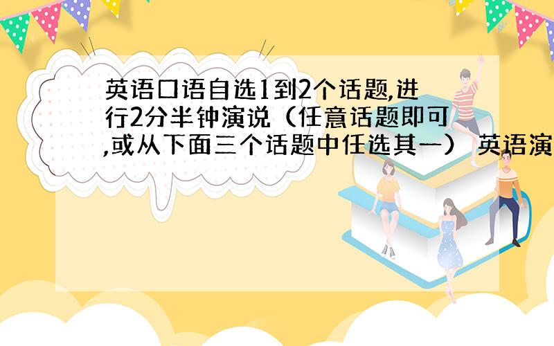 英语口语自选1到2个话题,进行2分半钟演说（任意话题即可,或从下面三个话题中任选其一） 英语演讲稿