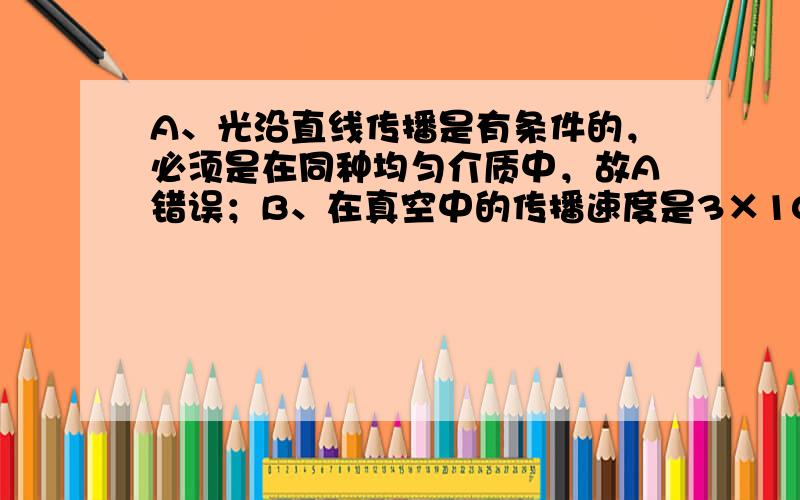 A、光沿直线传播是有条件的，必须是在同种均匀介质中，故A错误；B、在真空中的传播速度是3×10 8