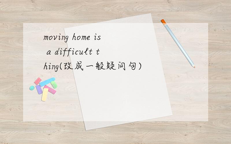 moving home is a difficult thing(改成一般疑问句)