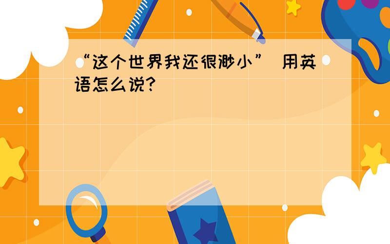 “这个世界我还很渺小” 用英语怎么说?