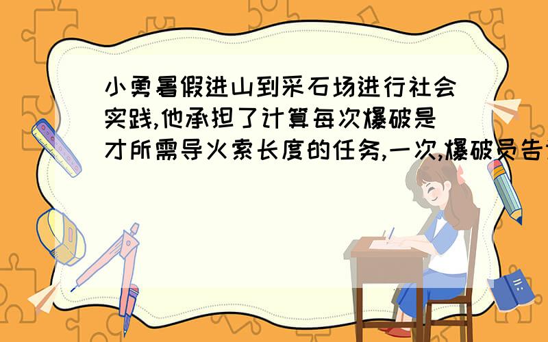 小勇暑假进山到采石场进行社会实践,他承担了计算每次爆破是才所需导火索长度的任务,一次,爆破员告诉他点燃导火索后离开现场的