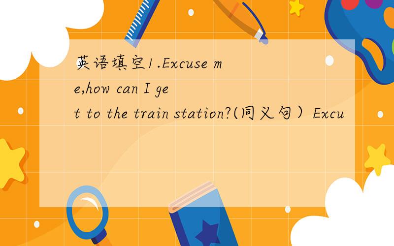 英语填空1.Excuse me,how can I get to the train station?(同义句）Excu