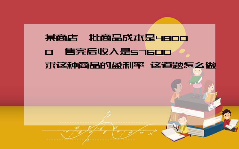 某商店一批商品成本是48000,售完后收入是57600,求这种商品的盈利率 这道题怎么做