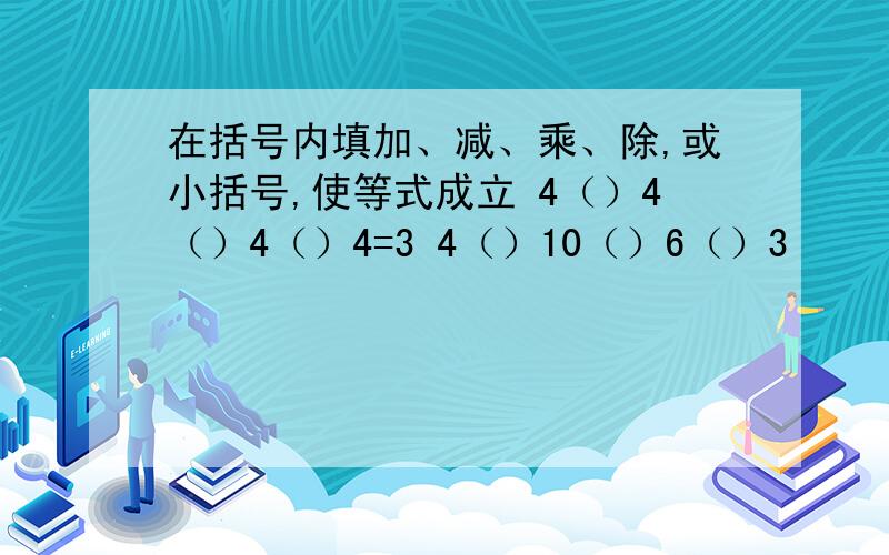 在括号内填加、减、乘、除,或小括号,使等式成立 4（）4（）4（）4=3 4（）10（）6（）3