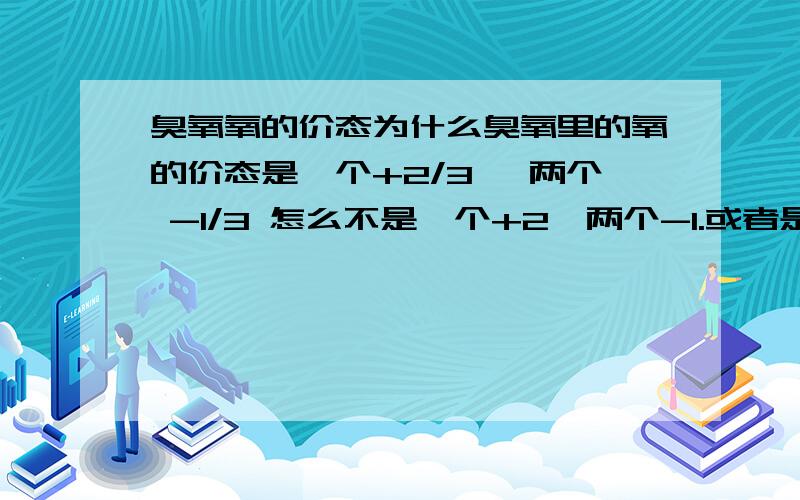 臭氧氧的价态为什么臭氧里的氧的价态是一个+2/3 ,两个 -1/3 怎么不是一个+2,两个-1.或者是其他的呢?这个问题