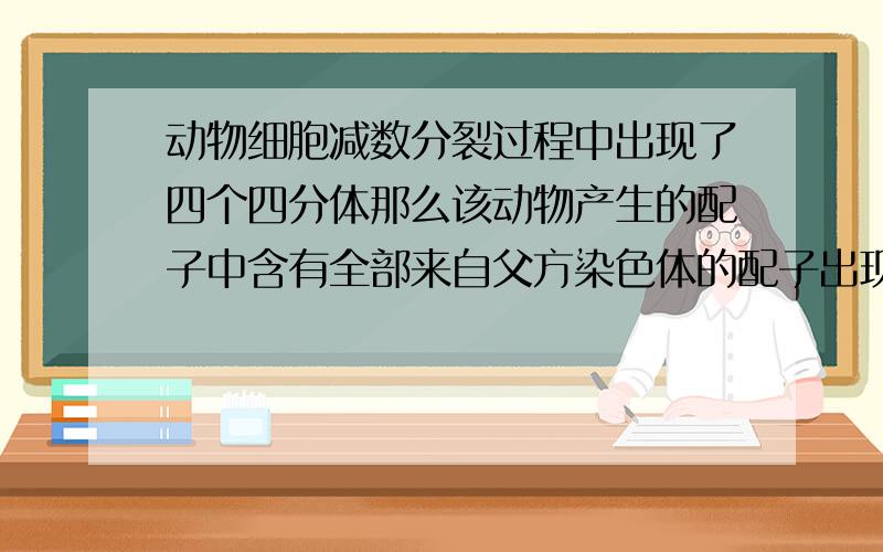 动物细胞减数分裂过程中出现了四个四分体那么该动物产生的配子中含有全部来自父方染色体的配子出现率是多