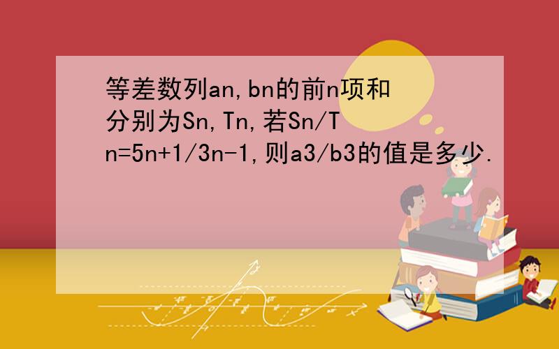 等差数列an,bn的前n项和分别为Sn,Tn,若Sn/Tn=5n+1/3n-1,则a3/b3的值是多少.