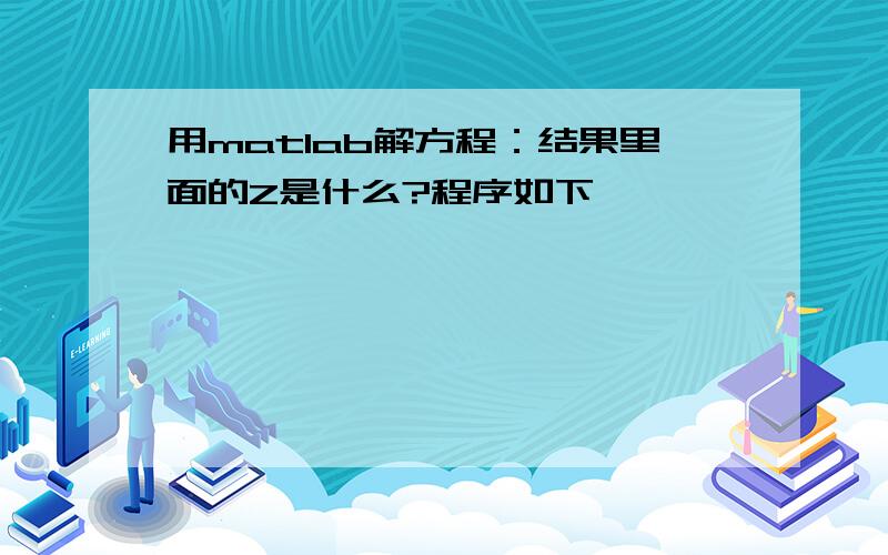 用matlab解方程：结果里面的Z是什么?程序如下