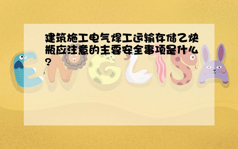 建筑施工电气焊工运输存储乙炔瓶应注意的主要安全事项是什么?