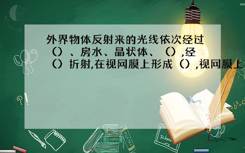 外界物体反射来的光线依次经过（）、房水、晶状体、（）,经（）折射,在视网膜上形成（）,视网膜上的（）接受刺激,将物体信息