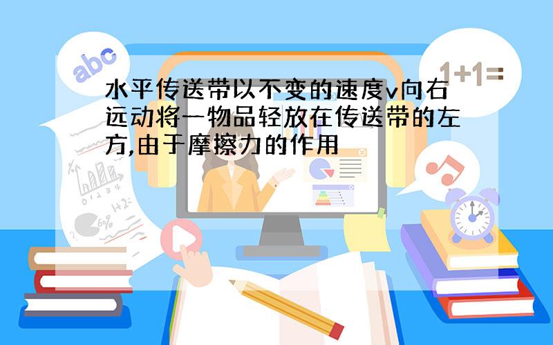 水平传送带以不变的速度v向右远动将一物品轻放在传送带的左方,由于摩擦力的作用