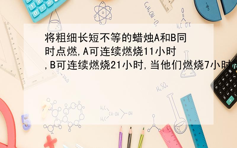 将粗细长短不等的蜡烛A和B同时点燃,A可连续燃烧11小时,B可连续燃烧21小时,当他们燃烧7小时后,所剩长短