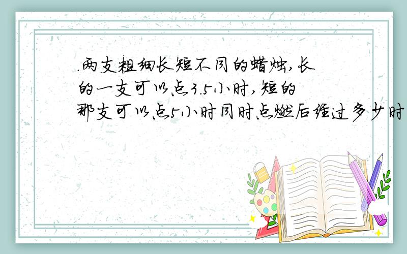 .两支粗细长短不同的蜡烛,长的一支可以点3.5小时,短的那支可以点5小时同时点燃后经过多少时剩下的长