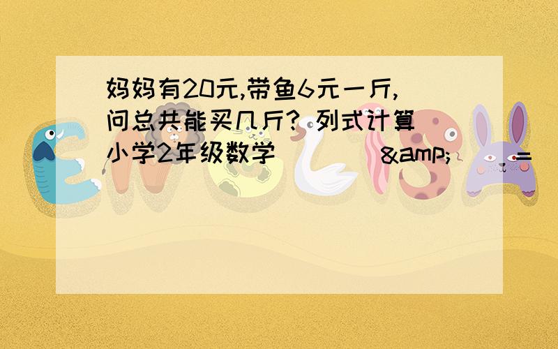 妈妈有20元,带鱼6元一斤,问总共能买几斤? 列式计算（小学2年级数学） （ ）&（ ）=（ ）斤