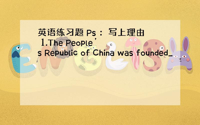 英语练习题 Ps ：写上理由 1.The People’s Republic of China was founded_