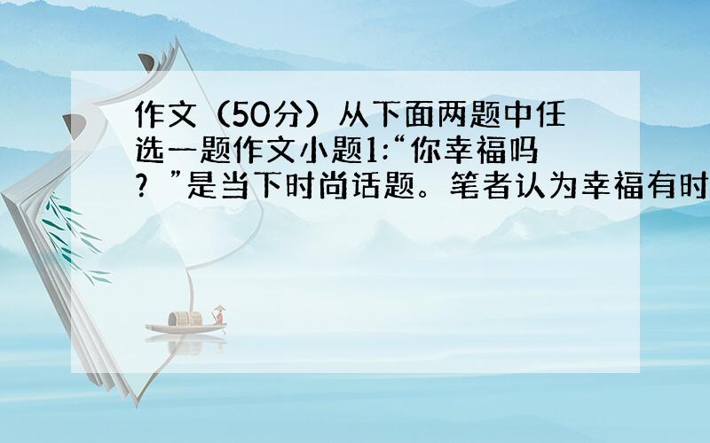 作文（50分）从下面两题中任选一题作文小题1:“你幸福吗？”是当下时尚话题。笔者认为幸福有时是一种拥有，有时是一种发现，