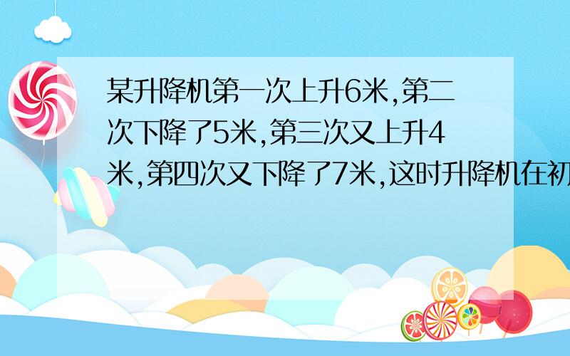 某升降机第一次上升6米,第二次下降了5米,第三次又上升4米,第四次又下降了7米,这时升降机在初始位置的上方还是下方?相距