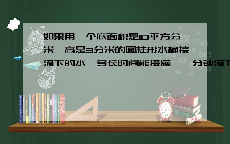 如果用一个底面积是10平方分米,高是3分米的圆柱形水桶接滴下的水,多长时间能接满【一分钟滴下20ml]