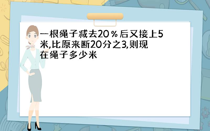 一根绳子减去20％后又接上5米,比原来断20分之3,则现在绳子多少米