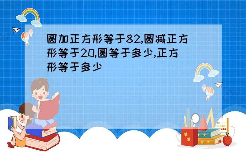 圆加正方形等于82,圆减正方形等于20,圆等于多少,正方形等于多少