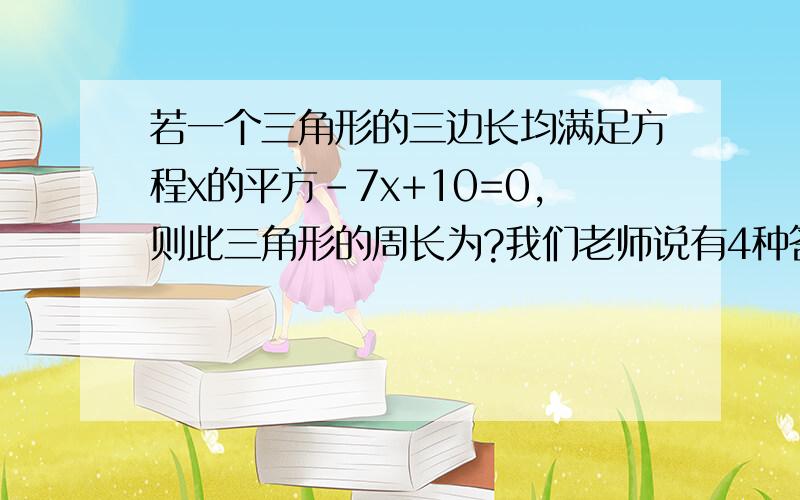 若一个三角形的三边长均满足方程x的平方-7x+10=0,则此三角形的周长为?我们老师说有4种答案?