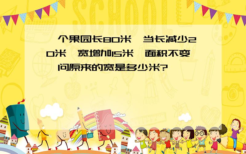 一个果园长80米,当长减少20米,宽增加15米,面积不变,问原来的宽是多少米?