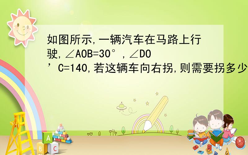 如图所示,一辆汽车在马路上行驶,∠AOB=30°,∠DO’C=140,若这辆车向右拐,则需要拐多少度的弯