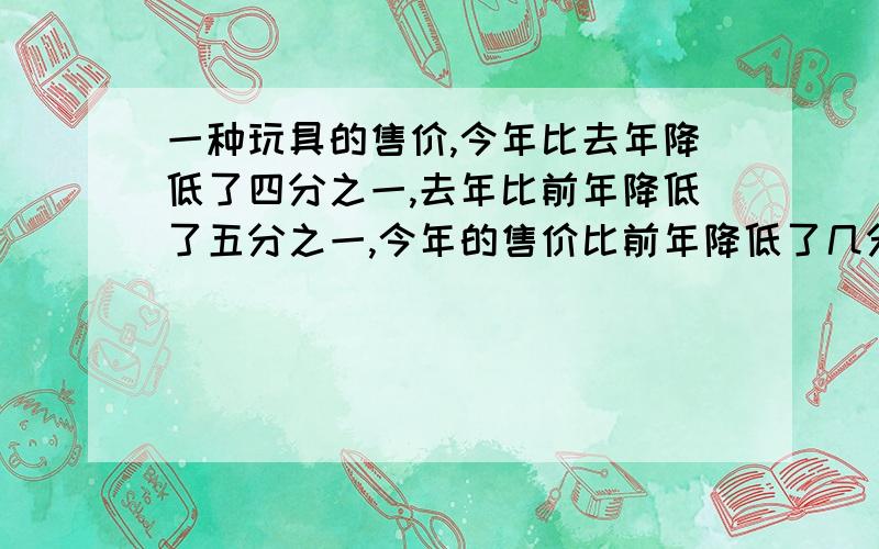 一种玩具的售价,今年比去年降低了四分之一,去年比前年降低了五分之一,今年的售价比前年降低了几分之几