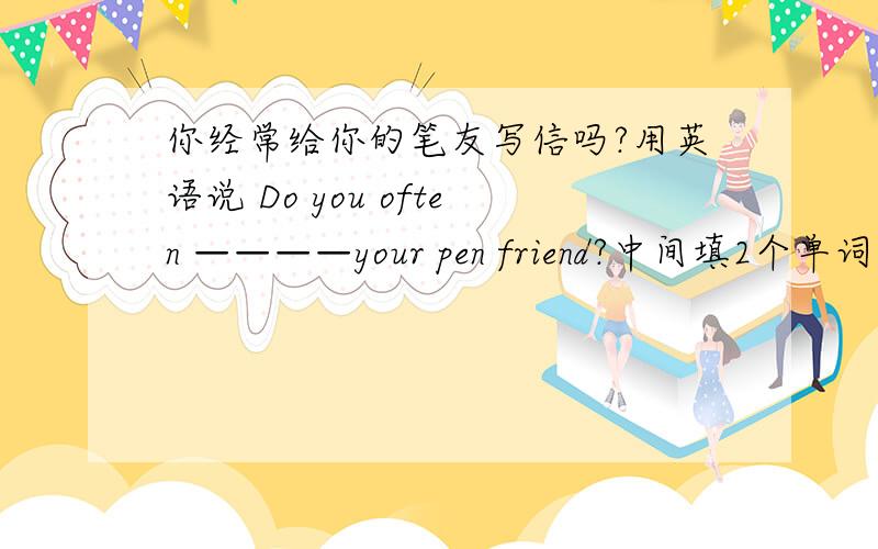 你经常给你的笔友写信吗?用英语说 Do you often ————your pen friend?中间填2个单词,是什