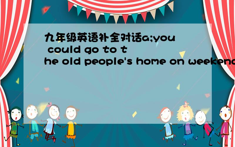 九年级英语补全对话a;you could go to the old people's home on weekends