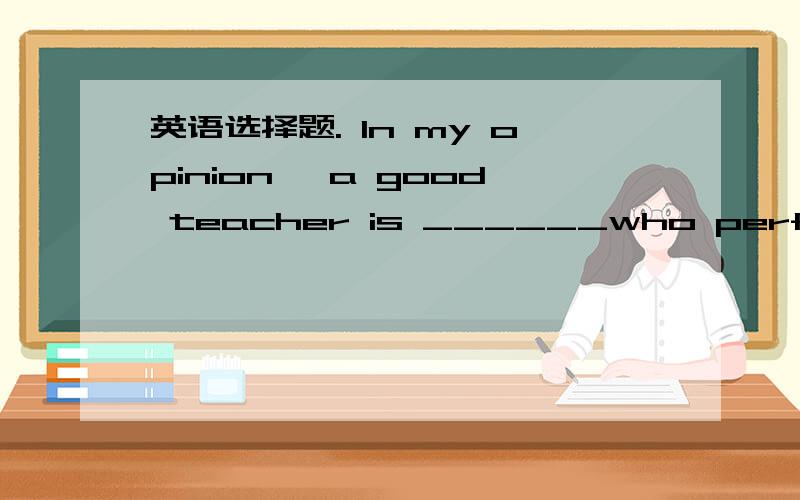 英语选择题. In my opinion, a good teacher is ______who performs a