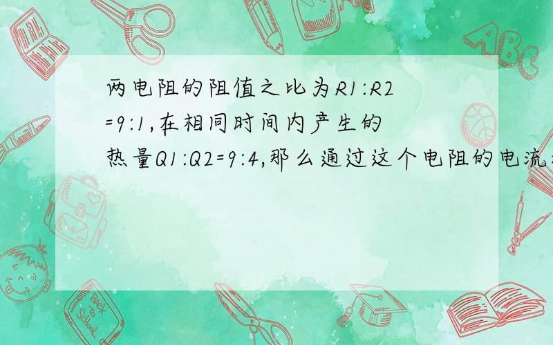 两电阻的阻值之比为R1:R2=9:1,在相同时间内产生的热量Q1:Q2=9:4,那么通过这个电阻的电流之比为多少