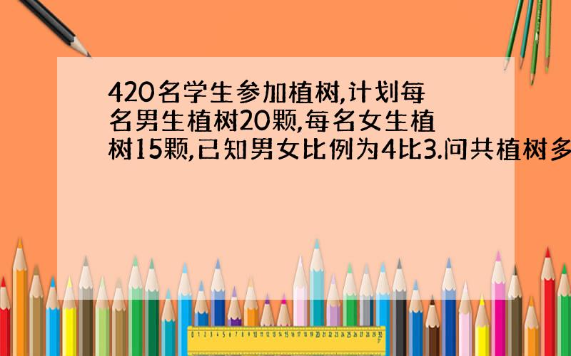 420名学生参加植树,计划每名男生植树20颗,每名女生植树15颗,已知男女比例为4比3.问共植树多少颗